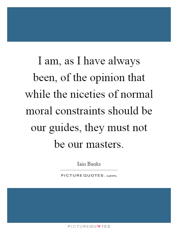 I am, as I have always been, of the opinion that while the niceties of normal moral constraints should be our guides, they must not be our masters Picture Quote #1