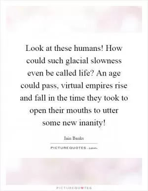 Look at these humans! How could such glacial slowness even be called life? An age could pass, virtual empires rise and fall in the time they took to open their mouths to utter some new inanity! Picture Quote #1