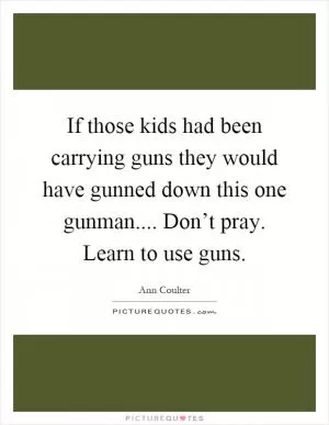 If those kids had been carrying guns they would have gunned down this one gunman.... Don’t pray. Learn to use guns Picture Quote #1