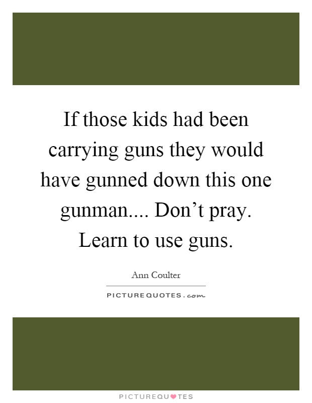 If those kids had been carrying guns they would have gunned down this one gunman.... Don't pray. Learn to use guns Picture Quote #1