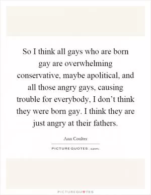 So I think all gays who are born gay are overwhelming conservative, maybe apolitical, and all those angry gays, causing trouble for everybody, I don’t think they were born gay. I think they are just angry at their fathers Picture Quote #1