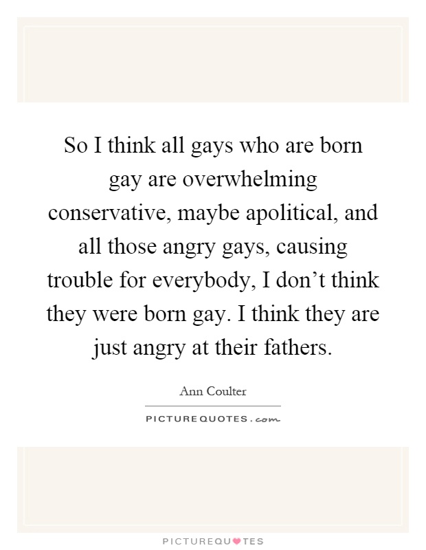 So I think all gays who are born gay are overwhelming conservative, maybe apolitical, and all those angry gays, causing trouble for everybody, I don't think they were born gay. I think they are just angry at their fathers Picture Quote #1