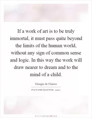 If a work of art is to be truly immortal, it must pass quite beyond the limits of the human world, without any sign of common sense and logic. In this way the work will draw nearer to dream and to the mind of a child Picture Quote #1
