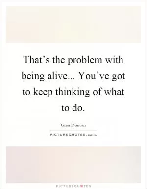 That’s the problem with being alive... You’ve got to keep thinking of what to do Picture Quote #1