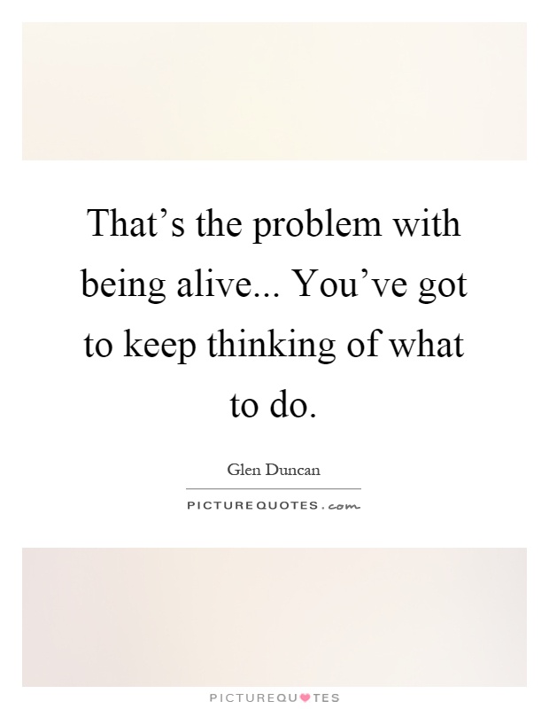 That's the problem with being alive... You've got to keep thinking of what to do Picture Quote #1