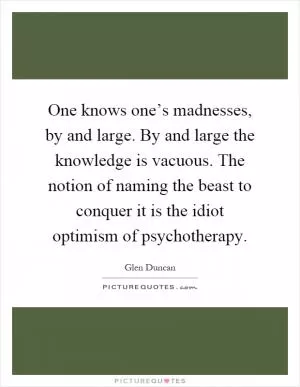 One knows one’s madnesses, by and large. By and large the knowledge is vacuous. The notion of naming the beast to conquer it is the idiot optimism of psychotherapy Picture Quote #1