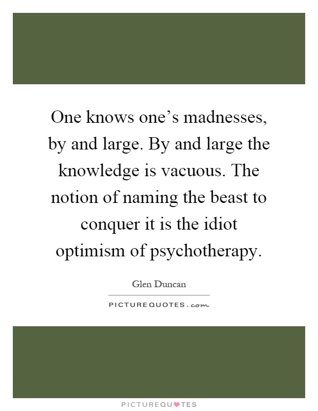 One knows one's madnesses, by and large. By and large the knowledge is vacuous. The notion of naming the beast to conquer it is the idiot optimism of psychotherapy Picture Quote #1