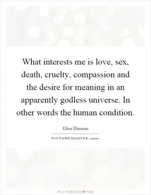 What interests me is love, sex, death, cruelty, compassion and the desire for meaning in an apparently godless universe. In other words the human condition Picture Quote #1