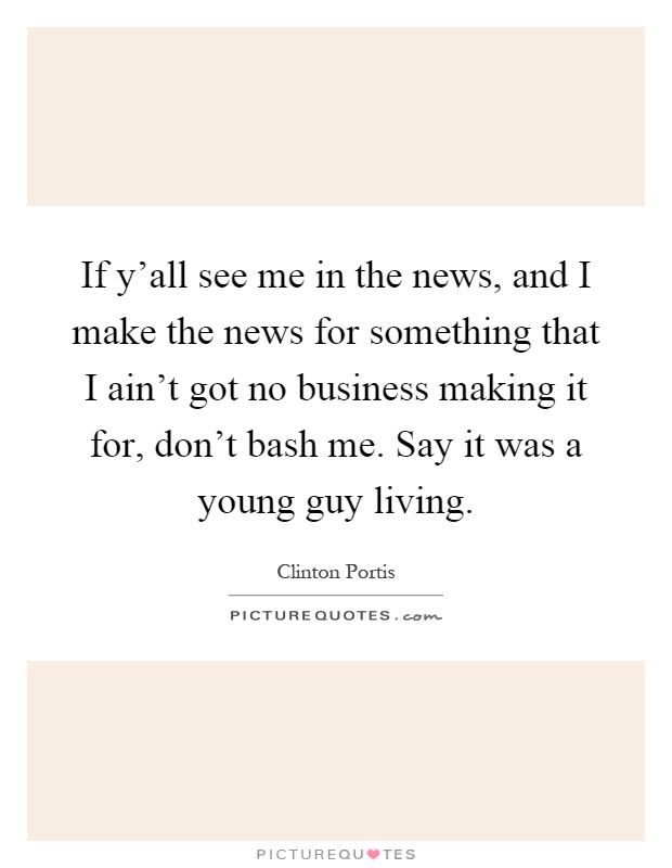If y'all see me in the news, and I make the news for something that I ain't got no business making it for, don't bash me. Say it was a young guy living Picture Quote #1