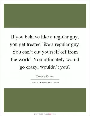 If you behave like a regular guy, you get treated like a regular guy. You can’t cut yourself off from the world. You ultimately would go crazy, wouldn’t you? Picture Quote #1