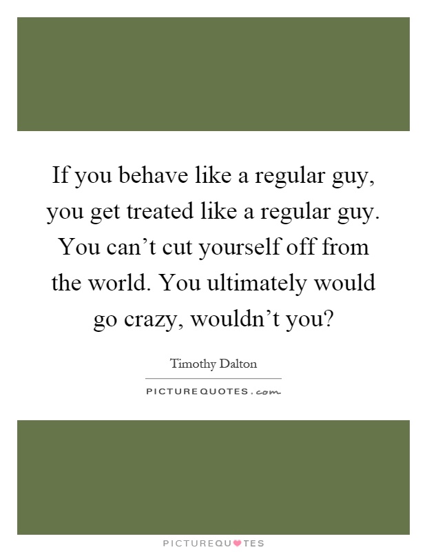 If you behave like a regular guy, you get treated like a regular guy. You can't cut yourself off from the world. You ultimately would go crazy, wouldn't you? Picture Quote #1