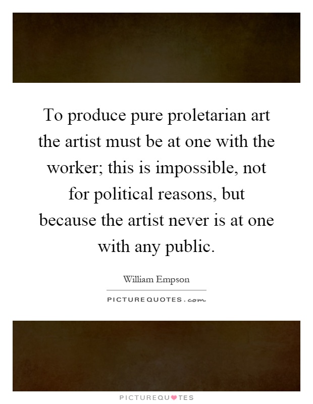 To produce pure proletarian art the artist must be at one with the worker; this is impossible, not for political reasons, but because the artist never is at one with any public Picture Quote #1