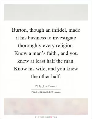 Burton, though an infidel, made it his business to investigate thoroughly every religion. Know a man’s faith, and you knew at least half the man. Know his wife, and you knew the other half Picture Quote #1