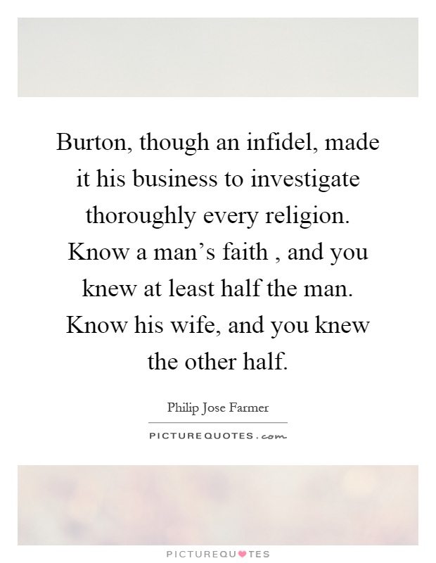 Burton, though an infidel, made it his business to investigate thoroughly every religion. Know a man's faith, and you knew at least half the man. Know his wife, and you knew the other half Picture Quote #1