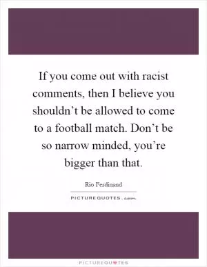 If you come out with racist comments, then I believe you shouldn’t be allowed to come to a football match. Don’t be so narrow minded, you’re bigger than that Picture Quote #1