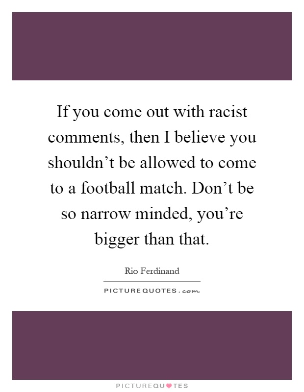 If you come out with racist comments, then I believe you shouldn't be allowed to come to a football match. Don't be so narrow minded, you're bigger than that Picture Quote #1