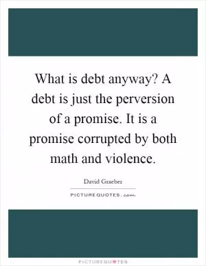 What is debt anyway? A debt is just the perversion of a promise. It is a promise corrupted by both math and violence Picture Quote #1