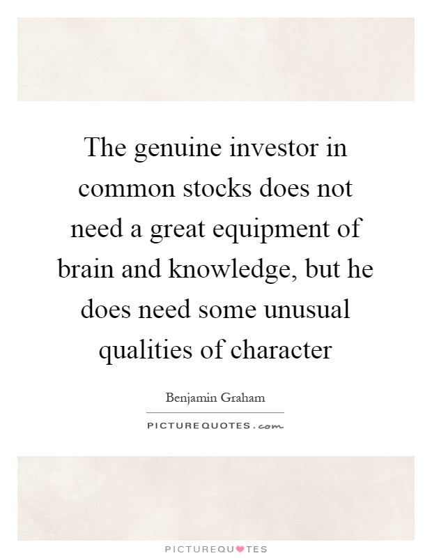 The genuine investor in common stocks does not need a great equipment of brain and knowledge, but he does need some unusual qualities of character Picture Quote #1