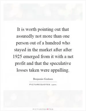 It is worth pointing out that assuredly not more than one person out of a hundred who stayed in the market after after 1925 emerged from it with a net profit and that the speculative losses taken were appalling Picture Quote #1