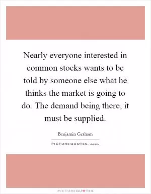 Nearly everyone interested in common stocks wants to be told by someone else what he thinks the market is going to do. The demand being there, it must be supplied Picture Quote #1
