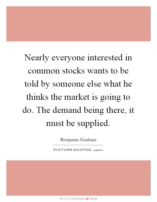 Nearly everyone interested in common stocks wants to be told by someone else what he thinks the market is going to do. The demand being there, it must be supplied Picture Quote #1