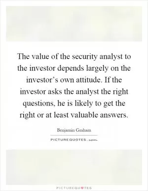 The value of the security analyst to the investor depends largely on the investor’s own attitude. If the investor asks the analyst the right questions, he is likely to get the right or at least valuable answers Picture Quote #1