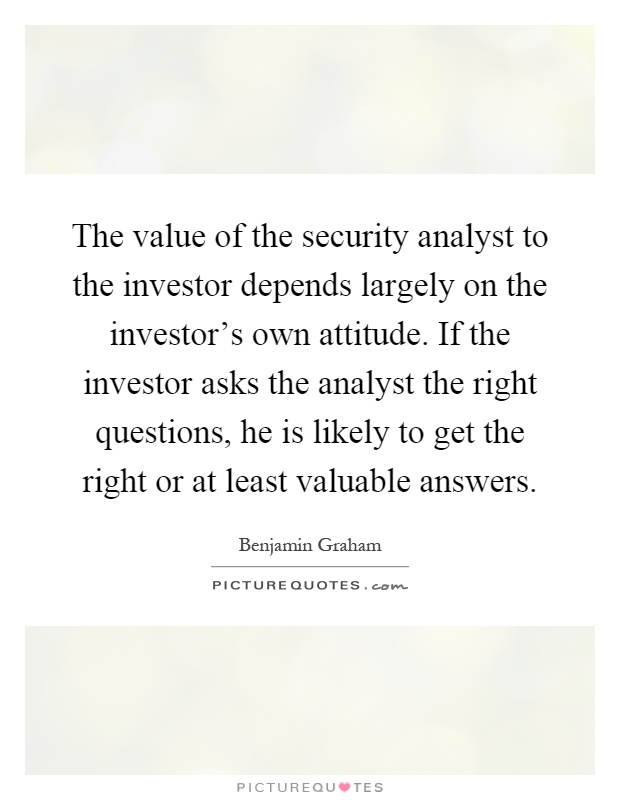 The value of the security analyst to the investor depends largely on the investor's own attitude. If the investor asks the analyst the right questions, he is likely to get the right or at least valuable answers Picture Quote #1