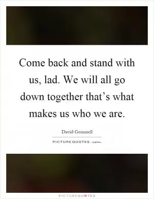 Come back and stand with us, lad. We will all go down together that’s what makes us who we are Picture Quote #1