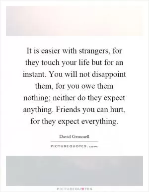 It is easier with strangers, for they touch your life but for an instant. You will not disappoint them, for you owe them nothing; neither do they expect anything. Friends you can hurt, for they expect everything Picture Quote #1