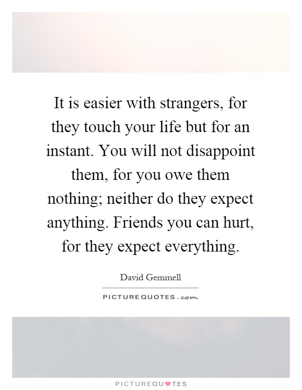 It is easier with strangers, for they touch your life but for an instant. You will not disappoint them, for you owe them nothing; neither do they expect anything. Friends you can hurt, for they expect everything Picture Quote #1