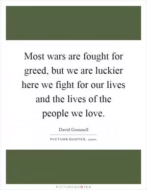 Most wars are fought for greed, but we are luckier here we fight for our lives and the lives of the people we love Picture Quote #1