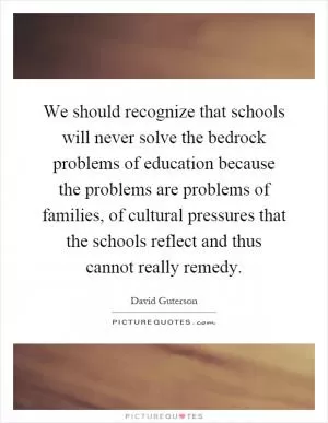 We should recognize that schools will never solve the bedrock problems of education because the problems are problems of families, of cultural pressures that the schools reflect and thus cannot really remedy Picture Quote #1
