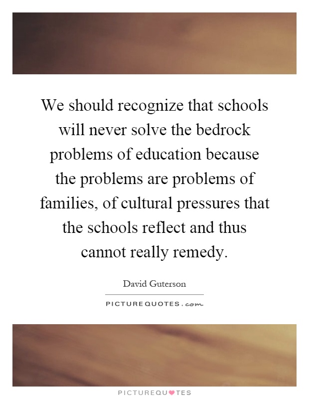 We should recognize that schools will never solve the bedrock problems of education because the problems are problems of families, of cultural pressures that the schools reflect and thus cannot really remedy Picture Quote #1