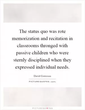 The status quo was rote memorization and recitation in classrooms thronged with passive children who were sternly disciplined when they expressed individual needs Picture Quote #1