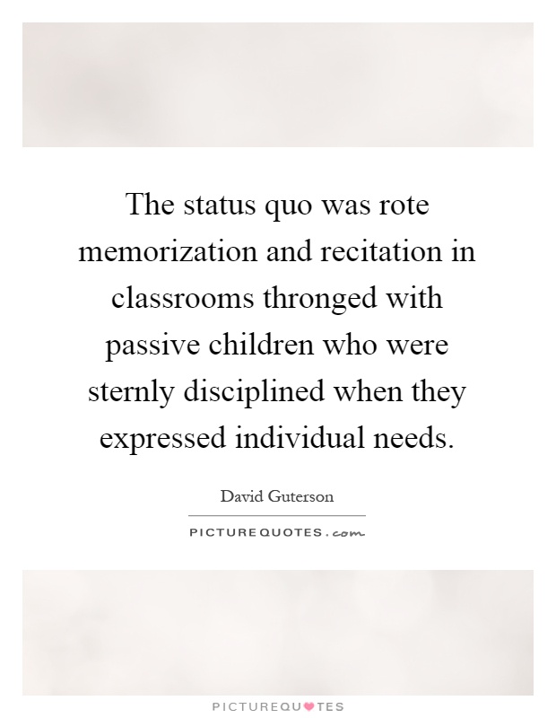The status quo was rote memorization and recitation in classrooms thronged with passive children who were sternly disciplined when they expressed individual needs Picture Quote #1