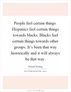 People feel certain things. Hispanics feel certain things towards blacks. Blacks feel certain things towards other groups. It’s been that way historically and it will always be that way Picture Quote #1