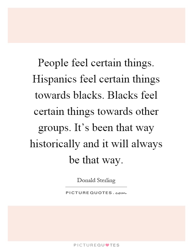 People feel certain things. Hispanics feel certain things towards blacks. Blacks feel certain things towards other groups. It's been that way historically and it will always be that way Picture Quote #1