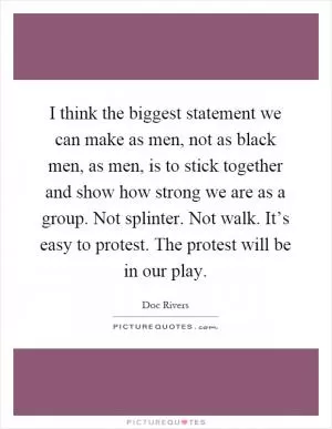 I think the biggest statement we can make as men, not as black men, as men, is to stick together and show how strong we are as a group. Not splinter. Not walk. It’s easy to protest. The protest will be in our play Picture Quote #1