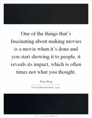 One of the things that’s fascinating about making movies is a movie when it’s done and you start showing it to people, it reveals its impact, which is often times not what you thought Picture Quote #1