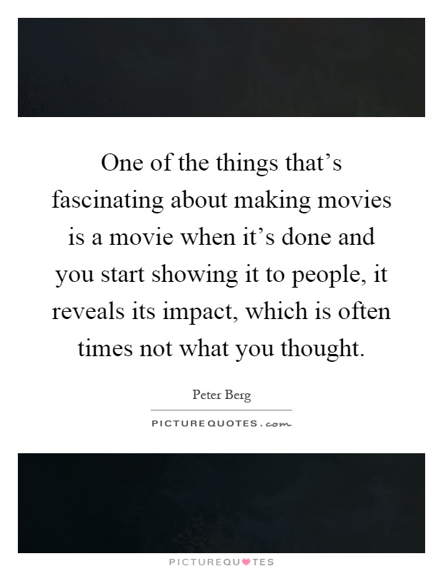 One of the things that's fascinating about making movies is a movie when it's done and you start showing it to people, it reveals its impact, which is often times not what you thought Picture Quote #1