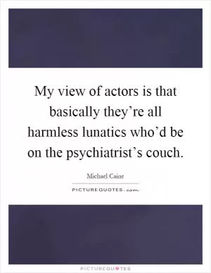 My view of actors is that basically they’re all harmless lunatics who’d be on the psychiatrist’s couch Picture Quote #1