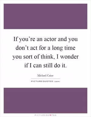 If you’re an actor and you don’t act for a long time you sort of think, I wonder if I can still do it Picture Quote #1