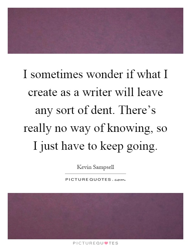 I sometimes wonder if what I create as a writer will leave any sort of dent. There's really no way of knowing, so I just have to keep going Picture Quote #1