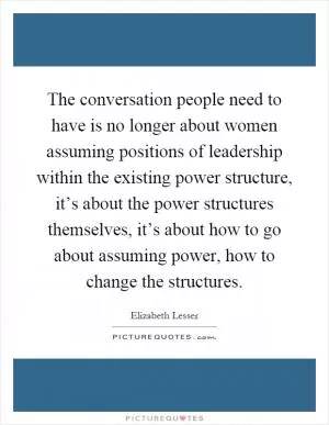 The conversation people need to have is no longer about women assuming positions of leadership within the existing power structure, it’s about the power structures themselves, it’s about how to go about assuming power, how to change the structures Picture Quote #1