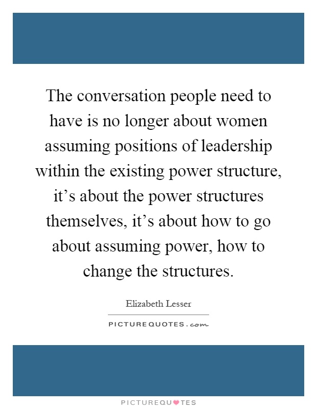 The conversation people need to have is no longer about women assuming positions of leadership within the existing power structure, it's about the power structures themselves, it's about how to go about assuming power, how to change the structures Picture Quote #1