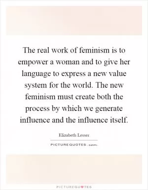 The real work of feminism is to empower a woman and to give her language to express a new value system for the world. The new feminism must create both the process by which we generate influence and the influence itself Picture Quote #1