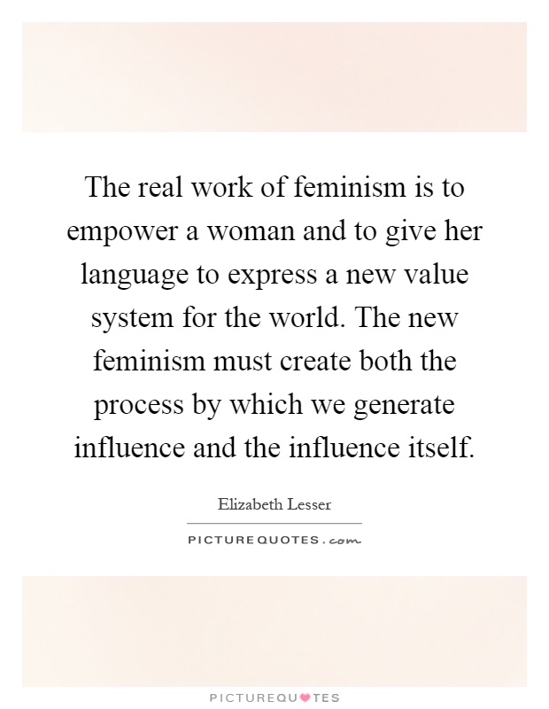 The real work of feminism is to empower a woman and to give her language to express a new value system for the world. The new feminism must create both the process by which we generate influence and the influence itself Picture Quote #1