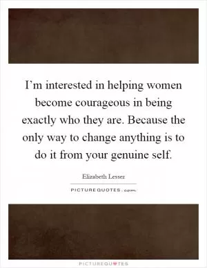 I’m interested in helping women become courageous in being exactly who they are. Because the only way to change anything is to do it from your genuine self Picture Quote #1