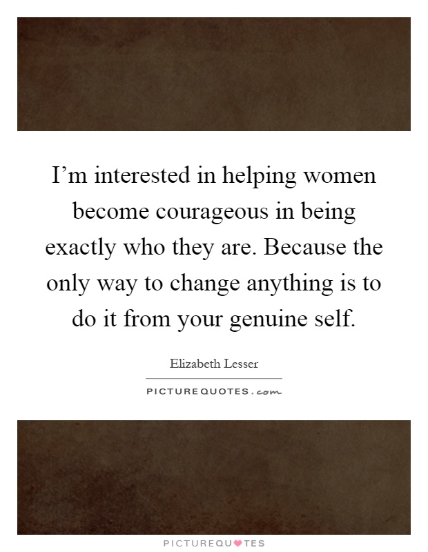I'm interested in helping women become courageous in being exactly who they are. Because the only way to change anything is to do it from your genuine self Picture Quote #1