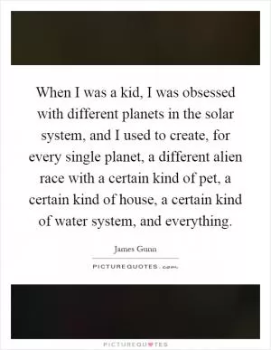 When I was a kid, I was obsessed with different planets in the solar system, and I used to create, for every single planet, a different alien race with a certain kind of pet, a certain kind of house, a certain kind of water system, and everything Picture Quote #1